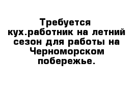 Требуется  кух.работник на летний сезон для работы на Черноморском побережье.